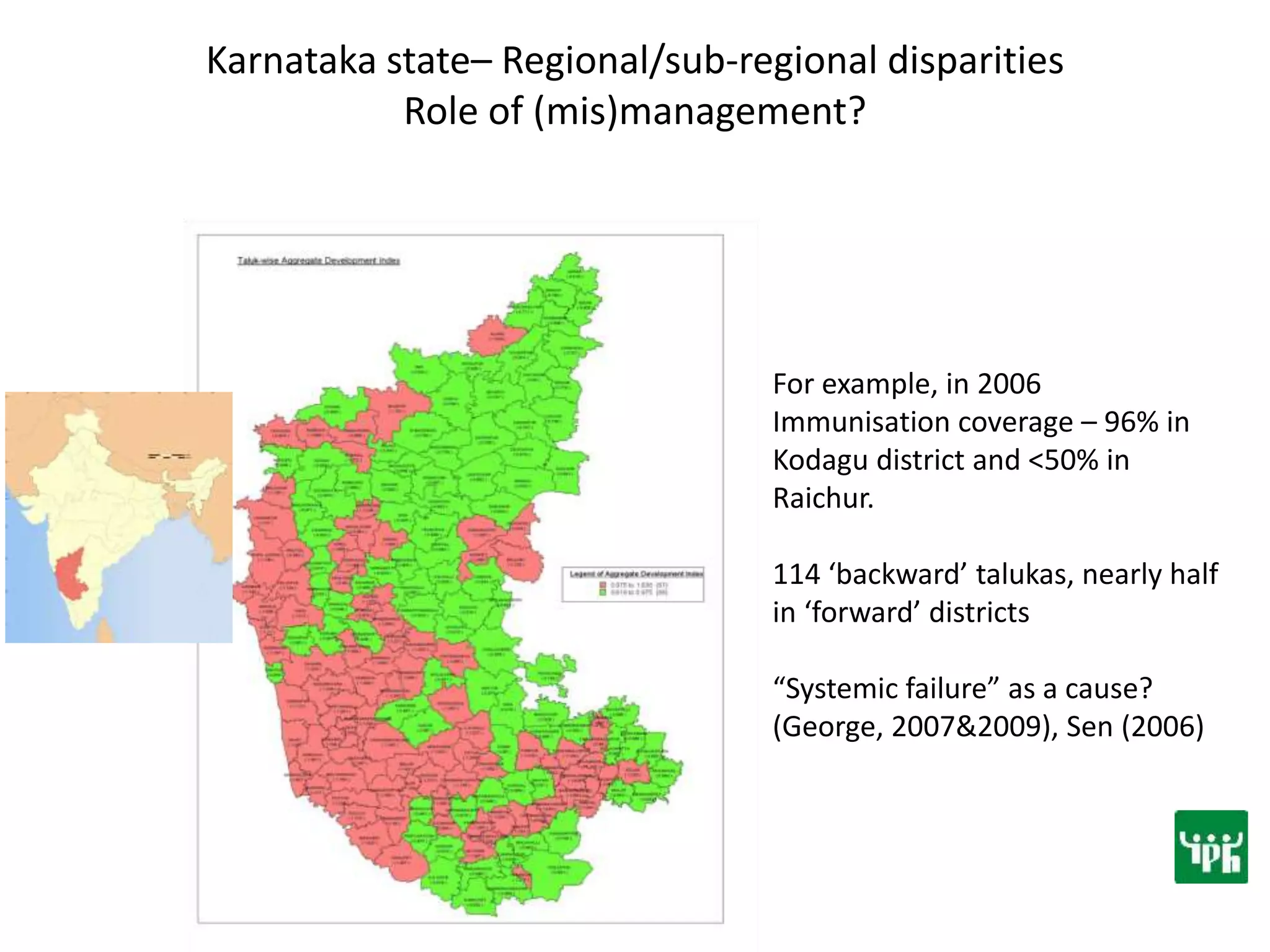 Karnataka state– Regional/sub-regional disparities
Role of (mis)management?
For example, in 2006
Immunisation coverage – 96% in
Kodagu district and <50% in
Raichur.
114 ‘backward’ talukas, nearly half
in ‘forward’ districts
“Systemic failure” as a cause?
(George, 2007&2009), Sen (2006)
 