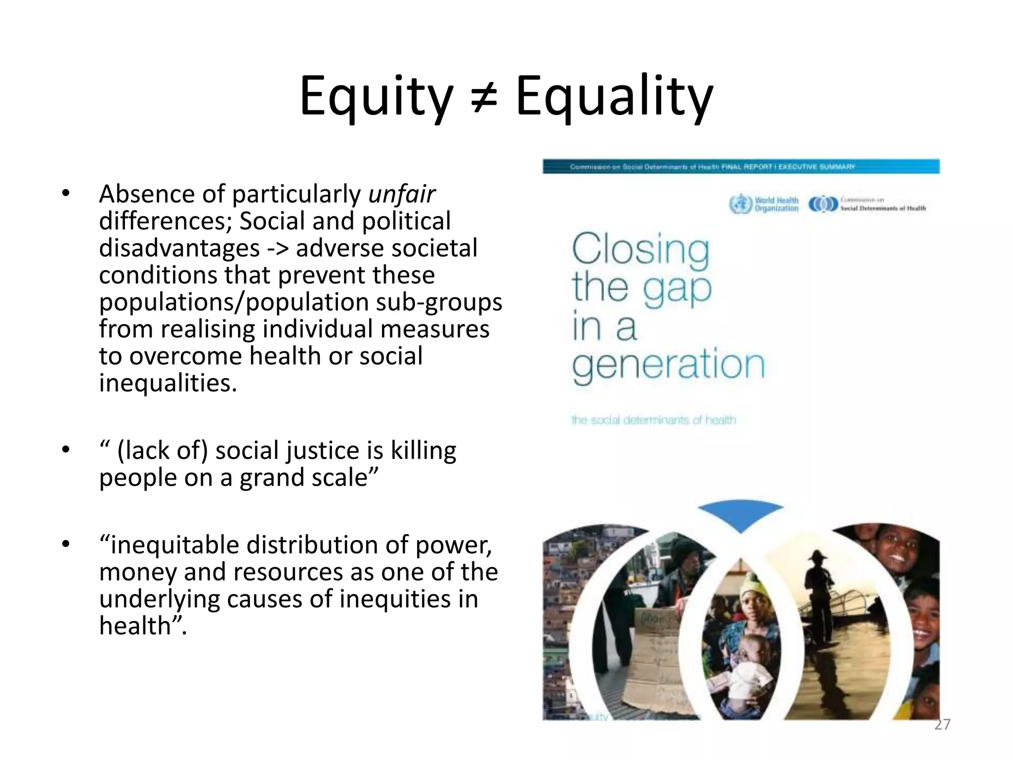 Equity ≠ Equality
• Absence of particularly unfair
differences; Social and political
disadvantages -> adverse societal
conditions that prevent these
populations/population sub-groups
from realising individual measures
to overcome health or social
inequalities.
• “ (lack of) social justice is killing
people on a grand scale”
• “inequitable distribution of power,
money and resources as one of the
underlying causes of inequities in
health”.
27
 