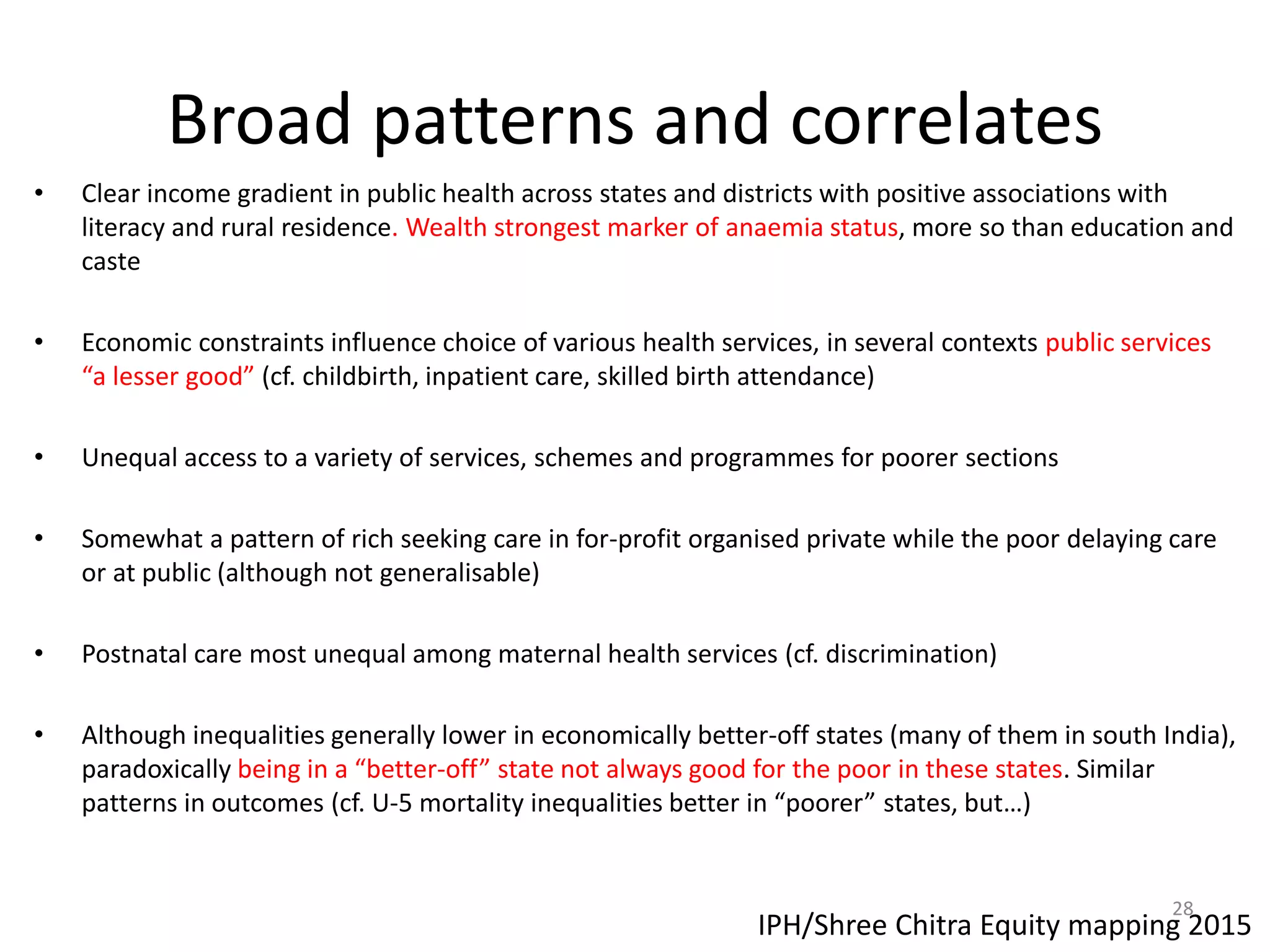 Broad patterns and correlates
• Clear income gradient in public health across states and districts with positive associations with
literacy and rural residence. Wealth strongest marker of anaemia status, more so than education and
caste
• Economic constraints influence choice of various health services, in several contexts public services
“a lesser good” (cf. childbirth, inpatient care, skilled birth attendance)
• Unequal access to a variety of services, schemes and programmes for poorer sections
• Somewhat a pattern of rich seeking care in for-profit organised private while the poor delaying care
or at public (although not generalisable)
• Postnatal care most unequal among maternal health services (cf. discrimination)
• Although inequalities generally lower in economically better-off states (many of them in south India),
paradoxically being in a “better-off” state not always good for the poor in these states. Similar
patterns in outcomes (cf. U-5 mortality inequalities better in “poorer” states, but…)
IPH/Shree Chitra Equity mapping 2015
28
 