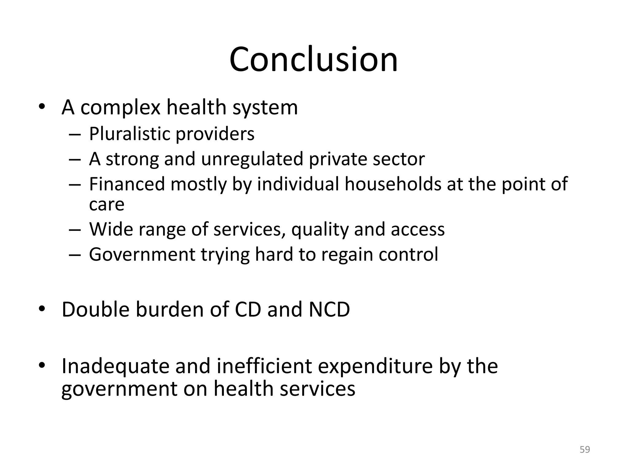Conclusion
• A complex health system
– Pluralistic providers
– A strong and unregulated private sector
– Financed mostly by individual households at the point of
care
– Wide range of services, quality and access
– Government trying hard to regain control
• Double burden of CD and NCD
• Inadequate and inefficient expenditure by the
government on health services
59
 