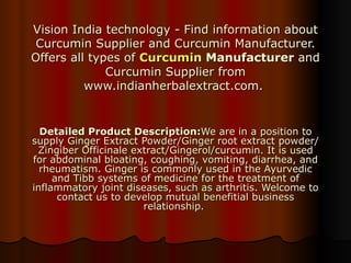Vision India technology - Find information about Curcumin Supplier and Curcumin Manufacturer. Offers all types of  Curcumin  Manufacturer  and Curcumin Supplier from www.indianherbalextract.com.  Detailed Product Description: We are in a position to supply Ginger Extract Powder/Ginger root extract powder/Zingiber Officinale extract/Gingerol/curcumin. It is used for abdominal bloating, coughing, vomiting, diarrhea, and rheumatism. Ginger is commonly used in the Ayurvedic and Tibb systems of medicine for the treatment of inflammatory joint diseases, such as arthritis. Welcome to contact us to develop mutual benefitial business relationship.  