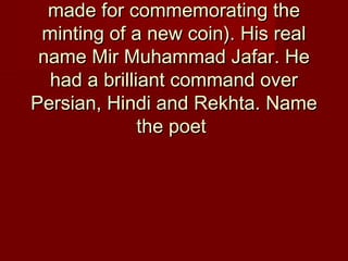 made for commemorating themade for commemorating the
minting of a new coin). His realminting of a new coin). His real
name Mir Muhammad Jafar. Hename Mir Muhammad Jafar. He
had a brilliant command overhad a brilliant command over
Persian, Hindi and Rekhta. NamePersian, Hindi and Rekhta. Name
the poetthe poet
 