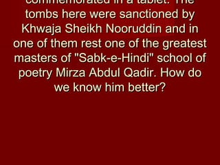 commemorated in a tablet. Thecommemorated in a tablet. The
tombs here were sanctioned bytombs here were sanctioned by
Khwaja Sheikh Nooruddin and inKhwaja Sheikh Nooruddin and in
one of them rest one of the greatestone of them rest one of the greatest
masters of "Sabk-e-Hindi" school ofmasters of "Sabk-e-Hindi" school of
poetry Mirza Abdul Qadir. How dopoetry Mirza Abdul Qadir. How do
we know him better?we know him better?
 