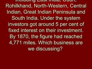 including East India, Oudh,including East India, Oudh,
Rohilkhand, North-Western, CentralRohilkhand, North-Western, Central
Indian, Great Indian Peninsula andIndian, Great Indian Peninsula and
South India. Under the systemSouth India. Under the system
investors got around 5 per cent ofinvestors got around 5 per cent of
fixed interest on their investment.fixed interest on their investment.
By 1870, the figure had reachedBy 1870, the figure had reached
4,771 miles. Which business are4,771 miles. Which business are
we discussing?we discussing?
 