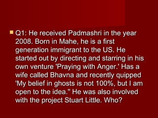  Q1: He received Padmashri in the yearQ1: He received Padmashri in the year
2008. Born in Mahe, he is a first2008. Born in Mahe, he is a first
generation immigrant to the US. Hegeneration immigrant to the US. He
started out by directing and starring in hisstarted out by directing and starring in his
own venture 'Praying with Anger.' Has aown venture 'Praying with Anger.' Has a
wife called Bhavna and recently quippedwife called Bhavna and recently quipped
'My belief in ghosts is not 100%, but I am'My belief in ghosts is not 100%, but I am
open to the idea." He was also involvedopen to the idea." He was also involved
with the project Stuart Little. Who?with the project Stuart Little. Who?
 