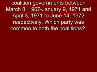 coalition governments betweencoalition governments between
March 8, 1967-January 9, 1971 andMarch 8, 1967-January 9, 1971 and
April 3, 1971 to June 14, 1972April 3, 1971 to June 14, 1972
respectively. Which party wasrespectively. Which party was
common to both the coalitions?common to both the coalitions?
 