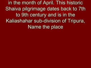 in the month of April. This historicin the month of April. This historic
Shaiva pilgrimage dates back to 7thShaiva pilgrimage dates back to 7th
to 9th century and is in theto 9th century and is in the
Kaliashahar sub-division of Tripura,Kaliashahar sub-division of Tripura,
Name the placeName the place
 