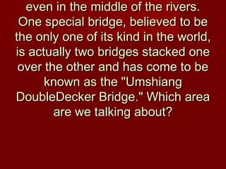even in the middle of the rivers.even in the middle of the rivers.
One special bridge, believed to beOne special bridge, believed to be
the only one of its kind in the world,the only one of its kind in the world,
is actually two bridges stacked oneis actually two bridges stacked one
over the other and has come to beover the other and has come to be
known as the "Umshiangknown as the "Umshiang
DoubleDecker Bridge." Which areaDoubleDecker Bridge." Which area
are we talking about?are we talking about?
 