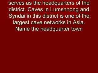 serves as the headquarters of theserves as the headquarters of the
district. Caves in Lumshnong anddistrict. Caves in Lumshnong and
Syndai in this district is one of theSyndai in this district is one of the
largest cave networks in Asia.largest cave networks in Asia.
Name the headquarter townName the headquarter town
 
