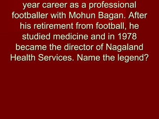 year career as a professionalyear career as a professional
footballer with Mohun Bagan. Afterfootballer with Mohun Bagan. After
his retirement from football, hehis retirement from football, he
studied medicine and in 1978studied medicine and in 1978
became the director of Nagalandbecame the director of Nagaland
Health Services. Name the legend?Health Services. Name the legend?
 