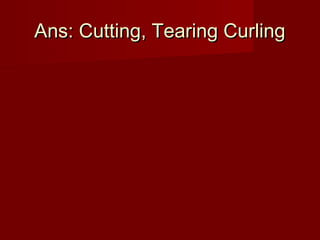 Ans: Cutting, Tearing CurlingAns: Cutting, Tearing Curling
 