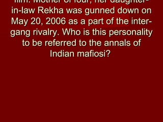 film. Mother of four, her daughter-film. Mother of four, her daughter-
in-law Rekha was gunned down onin-law Rekha was gunned down on
May 20, 2006 as a part of the inter-May 20, 2006 as a part of the inter-
gang rivalry. Who is this personalitygang rivalry. Who is this personality
to be referred to the annals ofto be referred to the annals of
Indian mafiosi?Indian mafiosi?
 