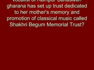 vocalist of Rampur Sahaswanvocalist of Rampur Sahaswan
gharana has set up trust dedicatedgharana has set up trust dedicated
to her mother's memory andto her mother's memory and
promotion of classical music calledpromotion of classical music called
Shakhri Begum Memorial Trust?Shakhri Begum Memorial Trust?
 