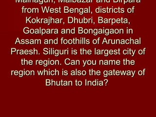 Mainaguri, Malbazar and BirparaMainaguri, Malbazar and Birpara
from West Bengal, districts offrom West Bengal, districts of
Kokrajhar, Dhubri, Barpeta,Kokrajhar, Dhubri, Barpeta,
Goalpara and Bongaigaon inGoalpara and Bongaigaon in
Assam and foothills of ArunachalAssam and foothills of Arunachal
Praesh. Siliguri is the largest city ofPraesh. Siliguri is the largest city of
the region. Can you name thethe region. Can you name the
region which is also the gateway ofregion which is also the gateway of
Bhutan to India?Bhutan to India?
 