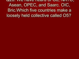 Q28: We have heard of G8, NATO,Q28: We have heard of G8, NATO,
Asean, OPEC, and Saarc. OIC,Asean, OPEC, and Saarc. OIC,
Bric.Which five countries make aBric.Which five countries make a
loosely held collective called O5?loosely held collective called O5?
 