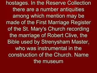 hostages. In the Reserve Collectionhostages. In the Reserve Collection
there are a number antiquitiesthere are a number antiquities
among which mention may beamong which mention may be
made of the First Marriage Registermade of the First Marriage Register
of the St. Mary's Church recordingof the St. Mary's Church recording
the marriage of Robert Clive, thethe marriage of Robert Clive, the
Bible used by Strenysham Master,Bible used by Strenysham Master,
who was instrumental in thewho was instrumental in the
construction of the Church. Nameconstruction of the Church. Name
the museumthe museum
 