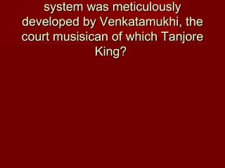 system was meticulouslysystem was meticulously
developed by Venkatamukhi, thedeveloped by Venkatamukhi, the
court musisican of which Tanjorecourt musisican of which Tanjore
King?King?
 
