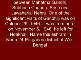 between Mahatma Gandhi,between Mahatma Gandhi,
Subhash Chandra Bose andSubhash Chandra Bose and
Jawaharlal Nehru. One of theJawaharlal Nehru. One of the
significant visits of Gandhiji was onsignificant visits of Gandhiji was on
October 29, 1946. It was from here,October 29, 1946. It was from here,
on November 6, 1946, he left foron November 6, 1946, he left for
Noakhali. Name this ashram inNoakhali. Name this ashram in
North 24-Parganas district of WestNorth 24-Parganas district of West
BengalBengal
 