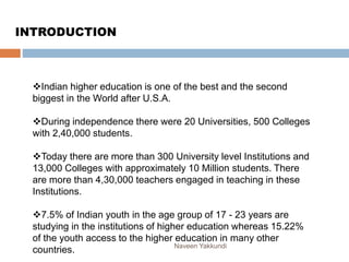 Indian higher education is one of the best and the second
biggest in the World after U.S.A.
During independence there were 20 Universities, 500 Colleges
with 2,40,000 students.
Today there are more than 300 University level Institutions and
13,000 Colleges with approximately 10 Million students. There
are more than 4,30,000 teachers engaged in teaching in these
Institutions.
7.5% of Indian youth in the age group of 17 - 23 years are
studying in the institutions of higher education whereas 15.22%
of the youth access to the higher education in many other
countries.
INTRODUCTION
Naveen Yakkundi
 