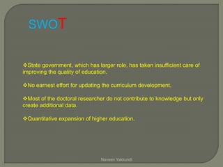 State government, which has larger role, has taken insufficient care of
improving the quality of education.
No earnest effort for updating the curriculum development.
Most of the doctoral researcher do not contribute to knowledge but only
create additional data.
Quantitative expansion of higher education.
SWOT
Naveen Yakkundi
 