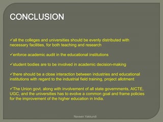 all the colleges and universities should be evenly distributed with
necessary facilities, for both teaching and research
enforce academic audit in the educational institutions
student bodies are to be involved in academic decision-making
there should be a close interaction between industries and educational
institutions with regard to the industrial field training, project allotment
The Union govt. along with involvement of all state governments, AICTE,
UGC, and the universities has to evolve a common goal and frame policies
for the improvement of the higher education in India.
Naveen Yakkundi
 