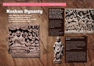 DECEMBER 2015 | WWW.WISHESH.COMWWW.WISHESH.COM | DECEMBER 2015
82
Indian History Indian History
Kushan Dynasty
After Mauryan period, several
hectic and shifting political
scenes, have taken place in central
Asia and northwestern India.
The Great Yuehi-chi
had quit Western China
and migrated towards
the Aral Sea. There
they encountered the
Sakas near Syr Darya
river and evicted them.
The Great Yuehi-Chi tribes
have settled in the Oxus valley
and with the occupation of
the Bactrian lands, the great
hordes were divided into five
principalities.
After 100 years, the Kushan
section acquired huge
prominence, under the leadership
of Kadphises and then began
the history of Kushans.
Geographical location of Kushan
Dynasty
The Kushans empire’s geographical location,
made it a colossus astride on the spine of Asia,
uniting the Greco-Roman civilization in the west
the Chinese civilization in the east and Indian
civilization in the southeast.
Kushan Dynasty under the leadership of
Kadphises
Kadphises was the leader of the Kushans in 40
A.D. He attacked the south of Hindu Kush region,
conquered Kabul and annexed Gandhara, which
included the Taxila kingdom. When Kadphises
died in 77 A.D, the Kushans had supplanted the
princess, belonging to the Indo-Greek saka and
Indo-Parthian communities along the frontiers of
India.
 