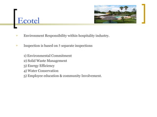 Ecotel Environment Responsibility within hospitality industry. Inspection is based on  5  separate inspections 1) Environmental Commitment 2) Solid Waste Management 3) Energy Efficiency 4) Water Conservation 5) Employee education & community Involvement. 