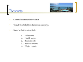Resorts Cater to leisure needs of tourist. Usually located at hill stations or seashores. It can be further classified : Hill resorts Health resorts  Beach resorts Summer resorts  Winter resorts 