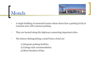 Motels A single building of connected rooms whose doors face a parking lot &/or common area with common parking. They are located along the highways connecting important cities. The feature distinguishing a motel form a hotel are 1) Adequate parking facilities 2) Cottage style accommodation 3) Short duration of Stay 