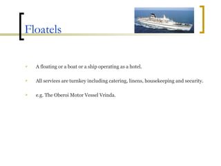 Floatels A floating or a boat or a ship operating as a hotel. All services are turnkey including catering, linens, housekeeping and security.  e.g. The Oberoi Motor Vessel Vrinda. 