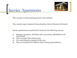 Service Apartments This concept is slowly gaining ground in the industry.  They mainly target emigrant & long duration visitors [business & leisure]. Service apartments are preferred to hotels for the following reasons : Business executives  find them safe, convenient, affordable & well maintained. They are larger than hotel rooms No rental deposits required in this case. They are beneficial for SME for their roving representatives. 