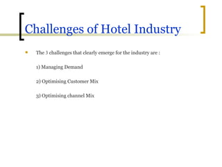 Challenges of Hotel Industry The  3  challenges that clearly emerge for the industry are : 1) Managing Demand 2) Optimising Customer Mix 3) Optimising channel Mix 