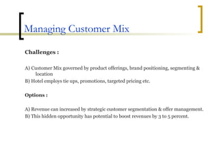 Managing Customer Mix Challenges : A)   Customer Mix governed by product offerings, brand positioning, segmenting & location B) Hotel employs tie ups, promotions, targeted pricing etc. Options : A) Revenue can increased by strategic customer segmentation & offer management. B) This hidden opportunity has potential to boost revenues by 3 to 5 percent. 