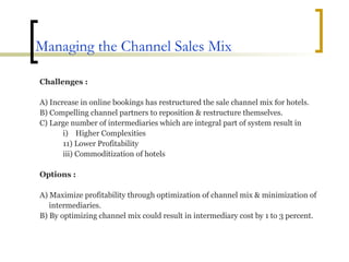 Managing the Channel Sales Mix Challenges : A) Increase in online bookings has restructured the sale channel mix for hotels. B) Compelling channel partners to reposition & restructure themselves. C) Large number of intermediaries which are integral part of system result in  i)  Higher Complexities 11) Lower Profitability iii) Commoditization of hotels Options : A) Maximize profitability through optimization of channel mix & minimization of  intermediaries. B) By optimizing channel mix could result in intermediary cost by 1 to 3 percent. 