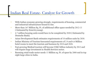 Indian Real Estate- Catalyst for Growth With Indian economy growing strongly, requirements of housing, commercial and industrial infrastructure bound to rise. More than  367  Million Sq. Ft. of additional office space needed by  2012-13  ( Estimated by Ernst & young). 4.7  million housing units would have to be completed by  2030  ( Estimated by Deutsche Bank). Asian Development Bank estimates requirements of  10  million units by  2030. Indian Ministry of Tourism forecasted requirements of  2.9  and  6.6  Million hotel rooms to meet the tourism and business by  2010  and  2020 . Fast growing Medical tourism will become US$ 2  billion industry by  2012  and will require huge investment in Health Services sector. Booming retail trade sector needs  13  Million sq. Ft. of space by  2008  end in top eight large cities in India. 