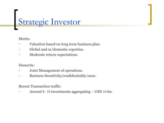 Strategic Investor Merits: Valuation based on long term business plan. Global and or/domestic expertise. Moderate return expectations. Demerits:  Joint Management of operations. Business Sensitivity/confidentiality issue. Recent Transaction traffic: Around  8- 10  investments aggregating ~ USD  16  bn. 