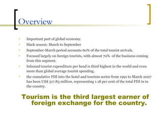 Overview Important part of global economy. Slack season: March to September September-March period accounts 60% of the total tourist arrivals. Focused largely on foreign tourists, with almost 70%  of the business coming from this segment. Inbound tourist expenditure per head is third highest in the world and even more than global average tourist spending. the cumulative FDI into the hotel and tourism sector from 1991 to March 2007 has been US$ 517.83 million, representing 1.18 per cent of the total FDI in to the country.  Tourism is the third largest earner of foreign exchange for the country. 