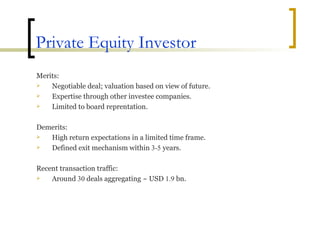 Private Equity Investor Merits: Negotiable deal; valuation based on view of future. Expertise through other investee companies. Limited to board reprentation. Demerits: High return expectations in a limited time frame. Defined exit mechanism within  3-5  years. Recent transaction traffic: Around  30  deals aggregating ~ USD  1.9  bn. 