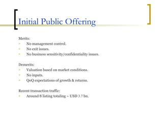Initial Public Offering Merits: No management control. No exit issues. No business sensitivity/confidentiality issues. Demerits: Valuation based on market conditions. No inputs. QoQ expectations of growth & returns. Recent transaction traffic: Around 8 listing totaling ~ USD  3.7  bn. 