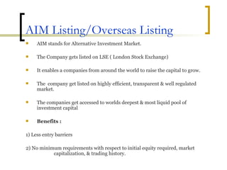 AIM Listing/Overseas Listing AIM stands for Alternative Investment Market. The Company gets listed on LSE ( London Stock Exchange)  It enables a companies from around the world to raise the capital to grow. The  company get listed on highly efficient, transparent & well regulated market. The companies get accessed to worlds deepest & most liquid pool of investment capital Benefits : 1) Less entry barriers 2) No minimum requirements with respect to initial equity required, market  capitalization, & trading history. 