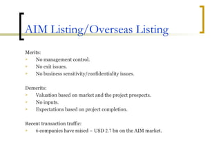 AIM Listing/Overseas Listing Merits: No management control. No exit issues. No business sensitivity/confidentiality issues. Demerits: Valuation based on market and the project prospects. No inputs. Expectations based on project completion. Recent transaction traffic: 6  companies have raised ~ USD  2.7  bn on the AIM market. 