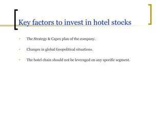 Key factors to invest in hotel stocks The Strategy & Capex plan of the company. Changes in global Geopolitical situations. The hotel chain should not be leveraged on any specific segment. 