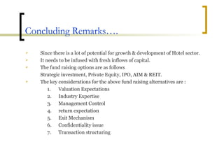 Concluding Remarks…. Since there is a lot of potential for growth & development of Hotel sector. It needs to be infused with fresh inflows of capital.  The fund raising options are as follows  Strategic investment, Private Equity, IPO, AIM & REIT. The key considerations for the above fund raising alternatives are : Valuation Expectations Industry Expertise Management Control return expectation Exit Mechanism Confidentiality issue Transaction structuring 