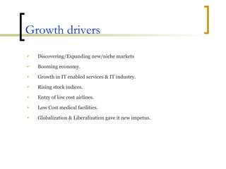 Growth drivers Discovering/Expanding new/niche markets  Booming economy. Growth in IT enabled services & IT industry. Rising stock indices. Entry of low cost airlines. Low Cost medical facilities. Globalization & Liberalization gave it new impetus. 
