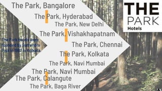 The Park, Vishakhapatnam
The Park, Bangalore
The Park, Hyderabad
The Park, New Delhi
The Park, Chennai
The Park, Kolkata
The Park, Navi Mumbai
The Park, Navi Mumbai
The Park, Calangute
The Park, Baga River
The Park hotels were
founded by Surrendra
Paul in 1967 in Kolkata.
 