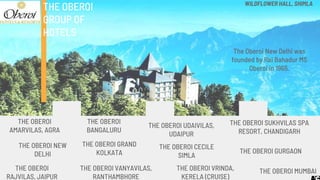 THE OBEROI
AMARVILAS, AGRA
THE OBEROI
GROUP OF
HOTELS
THE OBEROI
BANGALURU
THE OBEROI
RAJVILAS, JAIPUR
THE OBEROI SUKHVILAS SPA
RESORT, CHANDIGARH
THE OBEROI UDAIVILAS,
UDAIPUR
THE OBEROI GURGAON
THE OBEROI VRINDA,
KERELA (CRUISE)
THE OBEROI MUMBAI
THE OBEROI NEW
DELHI
THE OBEROI GRAND
KOLKATA
THE OBEROI CECILE
SIMLA
WILDFLOWER HALL, SHIMLA
THE OBEROI VANYAVILAS,
RANTHAMBHORE
The Oberoi New Delhi was
founded by Rai Bahadur MS
Oberoi in 1965.
 