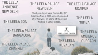THE LEELA
MUMBAITHE LEELA GOA
THE LEELA
KOVALAM
THE LEELA PALACE
BANGALORE
THE LEELA
AMBIENCE
GURGAON
THE LEELA PALACE
UDAIPUR
THE LEELA PALACE
NEW DELHI
THE LEELA PALACE
CHENNAI
THE LEELA
AMBIENCE
NEW DELHI The Leela Hotel were founded by CP
Krishnan Nair in 1986, which he named
after his wife. On a land of 11 acres in
Mumbai’s Sahar Village.
 