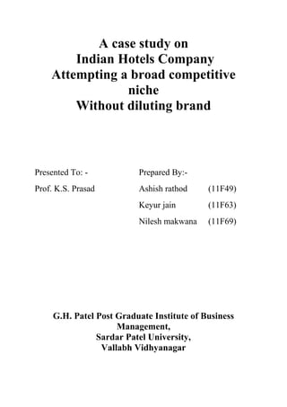 A case study on
        Indian Hotels Company
    Attempting a broad competitive
                 niche
        Without diluting brand



Presented To: -           Prepared By:-
Prof. K.S. Prasad         Ashish rathod     (11F49)
                          Keyur jain        (11F63)
                          Nilesh makwana    (11F69)




     G.H. Patel Post Graduate Institute of Business
                     Management,
                Sardar Patel University,
                 Vallabh Vidhyanagar
 
