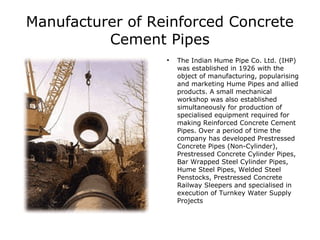Manufacturer of Reinforced Concrete
          Cement Pipes
                  
                      The Indian Hume Pipe Co. Ltd. (IHP)
                      was established in 1926 with the
                      object of manufacturing, popularising
                      and marketing Hume Pipes and allied
                      products. A small mechanical
                      workshop was also established
                      simultaneously for production of
                      specialised equipment required for
                      making Reinforced Concrete Cement
                      Pipes. Over a period of time the
                      company has developed Prestressed
                      Concrete Pipes (Non-Cylinder),
                      Prestressed Concrete Cylinder Pipes,
                      Bar Wrapped Steel Cylinder Pipes,
                      Hume Steel Pipes, Welded Steel
                      Penstocks, Prestressed Concrete
                      Railway Sleepers and specialised in
                      execution of Turnkey Water Supply
                      Projects
 