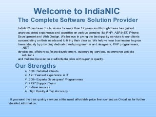 Welcome to IndiaNIC
The Complete Software Solution Provider
IndiaNIC has been the business for more than 12 years and through these has gained
unprecedented experience and expertise on various domains like PHP, ASP.NET, iPhone
Development and Web Design. We believe in giving the best quality services to our clients
concentrating on their needs and fulfilling their desires. We help various businesses to grow
tremendously by providing dedicated web programmer and designers, PHP programmers,
.NET
developers, offshore software development, outsourcing services, ecommerce website
solutions
and multimedia solution at affordable price with superior quality.
Our Strengths
 500+ Satisfied Clients
 12+ Years of experience in IT
 300+ Experts Developers/ Programmers
 24X7 Support Team
 In-time services
 High Quality & Top Accuracy
If you want the best quality services at the most affordable price then contact us Or call us for further
detailed information.
 